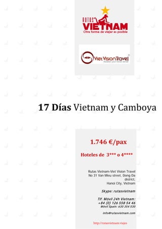 17 Días Vietnam y Camboya
Hoteles de 3*** o 4****
Rutas Vietnam-Viet Vision Travel
No 31 Van Mieu street, Dong Da
district,
Hanoi City, Vietnam
Skype: rutasvietnam
Tlf. Móvil 24h Vietnam:
+84 (0) 126 558 54 46
Móvil Spain: 630 354 530
info@rutasvietnam.com
http://rutasvietnam.viajes
1.746 €/pax
 