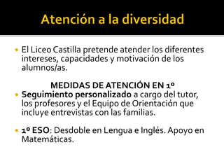 Atención a la diversidadEl Liceo Castilla pretendeatender los diferentesintereses, capacidades y motivación de los alumnos/as.MEDIDAS DE ATENCIÓN EN 1ºSeguimientopersonalizadoa cargo del tutor, los profesores y el Equipo de Orientación queincluyeentrevistas con lasfamilias.