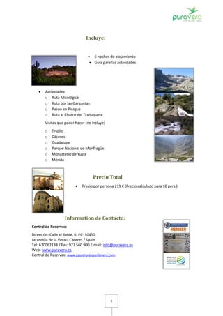 Incluye:


                                    6 noches de alojamiento
                                    Guía para las actividades




       Actividades
       o Ruta Micológica
       o Ruta por las Gargantas
       o Paseo en Piragua
       o Ruta al Charco del Trabuquete
       Visitas que poder hacer (no incluye)
       o   Trujillo
       o   Cáceres
       o   Guadalupe
       o   Parque Nacional de Monfragüe
       o   Monasterio de Yuste
       o   Mérida



                                   Precio Total
                             Precio por persona 219 € (Precio calculado para 10 pers.)




                  Information de Contacto:
Central de Reservas:
Dirección: Calle el Roble, 6. PC: 10450.
Jarandilla de la Vera – Caceres / Spain.
Tel: 630062188 / Fax: 927 560 900 E-mail: info@puravera.es
Web: www.puravera.es
Central de Reservas: www.casasruralesenlavera.com




                                              3
 