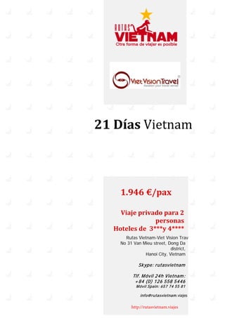 21 Días Vietnam
1.946 €/pax
Viaje privado para 2
personas
Hoteles de 3***y 4****
Rutas Vietnam-Viet Vision Trav
No 31 Van Mieu street, Dong Da
district,
Hanoi City, Vietnam
Skype: rutasvietnam
Tlf. Móvil 24h Vietnam:
+84 (0) 126 558 5446
Móvil Spain: 657 74 55 81
info@rutasvietnam.viajes
http://rutasvietnam.viajes
 