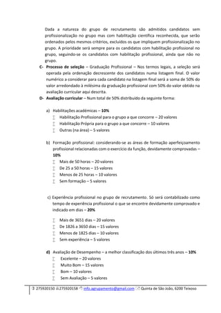  275920150 275920158  info.agrupamento@gmail.com  Quinta de São João, 6200 Teixoso
Dada a natureza do grupo de recrutamento são admitidos candidatos sem
profissionalização no grupo mas com habilitação científica reconhecida, que serão
ordenados pelos mesmos critérios, excluídos os que impliquem profissionalização no
grupo. A prioridade será sempre para os candidatos com habilitação profissional no
grupo, seguindo-se os candidatos com habilitação profissional, ainda que não no
grupo.
C- Processo de seleção – Graduação Profissional – Nos termos legais, a seleção será
operada pela ordenação decrescente dos candidatos numa listagem final. O valor
numérico a considerar para cada candidato na listagem final será a soma de 50% do
valor arredondado à milésima da graduação profissional com 50% do valor obtido na
avaliação curricular aqui descrita.
D- Avaliação curricular – Num total de 50% distribuído da seguinte forma:
a) Habilitações académicas – 10%
 Habilitação Profissional para o grupo a que concorre – 20 valores
 Habilitação Própria para o grupo a que concorre – 10 valores
 Outras (na área) – 5 valores
b) Formação profissional: considerando-se as áreas de formação aperfeiçoamento
profissional relacionadas com o exercício da função, devidamente comprovadas –
10%
 Mais de 50 horas – 20 valores
 De 25 a 50 horas – 15 valores
 Menos de 25 horas – 10 valores
 Sem formação – 5 valores
c) Experiência profissional no grupo de recrutamento. Só será contabilizado como
tempo de experiência profissional o que se encontre devidamente comprovado e
indicado em dias – 20%
 Mais de 3651 dias – 20 valores
 De 1826 a 3650 dias – 15 valores
 Menos de 1825 dias – 10 valores
 Sem experiência – 5 valores
d) Avaliação de Desempenho – a melhor classificação dos últimos três anos – 10%
 Excelente – 20 valores
 Muito Bom – 15 valores
 Bom – 10 valores
 Sem Avaliação – 5 valores
 