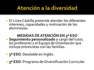 Atención a la diversidadEl Liceo Castilla pretendeatender los diferentesintereses, capacidades y motivación de los alumnos/as.MEDIDAS DE ATENCIÓN EN 3º ESOSeguimientopersonalizadoa cargo del tutor, los profesores y el Equipo de Orientación queincluyeentrevistas con lasfamilias.