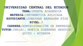 UNIVERSIDAD CENTRAL DEL ECUADOR 
TEMA:OFERTA ACADEMICA 
MATERIA:INFORMÁTICA APLICADA 
ESTUDIANTE:JONATHAN BARRAGÁN RÍOS 
NIVEL.3 
CARRERA:ADMINISTRACIÓN DE EMPRESAS 
TUTOR:ING(A). MONICA GUERRERO SEGOVIA 
QUITO - ECUADOR 
La universidad Central del Ecuador al servicio de la comunidad 
 
