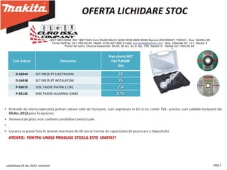Incepand cu 3 decembrie, Makita Romania va ofera la preturi exceptionale urmatoarele produse:




                                                            Pret oferta NET
     Cod Articol                       Denumire               FACTURARE
                                                                  (lei)

       D-16944         SET FREZE PT ELECTRICIENI                  55
       D-16938         SET FREZE PT INSTALATORI                   75
       P-53073         DISC TAIERE PIATRA 115X1                  2.4
       P-53132         DISC TAIERE ALUMINIU 230X2                5.76




valabilitate 03 dec.2012- nelimitat                                                                              pag.1
 