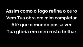 Assim como o fogo refina o ouro
Vem Tua obra em mim completar
Até que o mundo possa ver
Tua glória em meu rosto brilhar
 