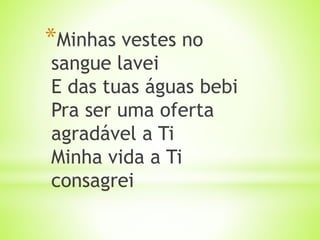 *Minhas vestes no
sangue lavei
E das tuas águas bebi
Pra ser uma oferta
agradável a Ti
Minha vida a Ti
consagrei
 