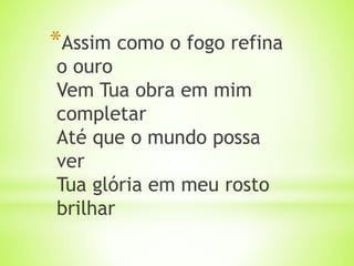 *Assim como o fogo refina
o ouro
Vem Tua obra em mim
completar
Até que o mundo possa
ver
Tua glória em meu rosto
brilhar
 