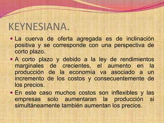KEYNESIANA. 
 La cuerva de oferta agregada es de inclinación 
positiva y se corresponde con una perspectiva de 
corto plazo. 
 A corto plazo y debido a la ley de rendimientos 
marginales de crecientes, el aumento en la 
producción de la economía va asociado a un 
incremento de los costos y consecuentemente de 
los precios. 
 En este caso muchos costos son inflexibles y las 
empresas solo aumentaran la producción si 
simultáneamente también aumentan los precios. 
 