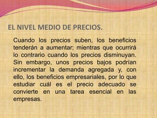 EL NIVEL MEDIO DE PRECIOS. 
Cuando los precios suben, los beneficios 
tenderán a aumentar; mientras que ocurrirá 
lo contrario cuando los precios disminuyan. 
Sin embargo, unos precios bajos podrían 
incrementar la demanda agregada y, con 
ello, los beneficios empresariales, por lo que 
estudiar cuál es el precio adecuado se 
convierte en una tarea esencial en las 
empresas. 
 