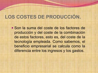 LOS COSTES DE PRODUCCIÓN. 
 Son la suma del coste de los factores de 
producción y del coste de la combinación 
de estos factores, esto es, del coste de la 
tecnología empleada. Como sabemos, el 
beneficio empresarial se calcula como la 
diferencia entre los ingresos y los gastos. 
 