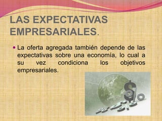 LAS EXPECTATIVAS 
EMPRESARIALES. 
 La oferta agregada también depende de las 
expectativas sobre una economía, lo cual a 
su vez condiciona los objetivos 
empresariales. 
 