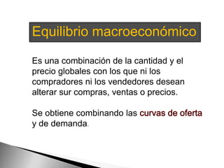 Equilibrio macroeconómico 
Es una combinación de la cantidad y el 
precio globales con los que ni los 
compradores ni los vendedores desean 
alterar sur compras, ventas o precios. 
Se obtiene combinando las 
y de demanda. 
 