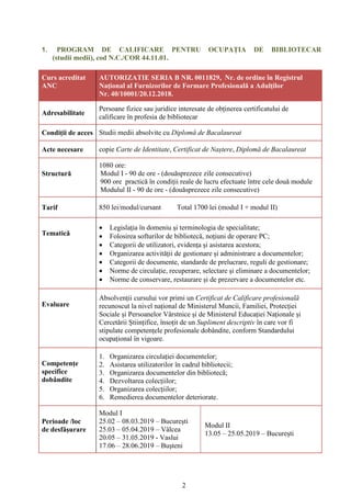2
1. PROGRAM DE CALIFICARE PENTRU OCUPAȚIA DE BIBLIOTECAR
(studii medii), cod N.C./COR 44.11.01.
Curs acreditat
ANC
AUTORIZATIE SERIA B NR. 0011829, Nr. de ordine în Registrul
Național al Furnizorilor de Formare Profesională a Adulților
Nr. 40/10001/20.12.2018.
Adresabilitate
Persoane fizice sau juridice interesate de obținerea certificatului de
calificare în profesia de bibliotecar
Condiții de acces Studii medii absolvite cu Diplomă de Bacalaureat
Acte necesare copie Carte de Identitate, Certificat de Naștere, Diplomă de Bacalaureat
Structură
1080 ore:
Modul I - 90 de ore - (douăsprezece zile consecutive)
900 ore practică în condiții reale de lucru efectuate între cele două module
Modulul II - 90 de ore - (douăsprezece zile consecutive)
Tarif 850 lei/modul/cursant Total 1700 lei (modul I + modul II)
Tematică
 Legislaţia în domeniu şi terminologia de specialitate;
 Folosirea softurilor de bibliotecă, noţiuni de operare PC;
 Categorii de utilizatori, evidența și asistarea acestora;
 Organizarea activității de gestionare și administrare a documentelor;
 Categorii de documente, standarde de prelucrare, reguli de gestionare;
 Norme de circulație, recuperare, selectare şi eliminare a documentelor;
 Norme de conservare, restaurare şi de prezervare a documentelor etc.
Evaluare
Absolvenții cursului vor primi un Certificat de Calificare profesională
recunoscut la nivel național de Ministerul Muncii, Familiei, Protecției
Sociale și Persoanelor Vârstnice și de Ministerul Educației Naționale și
Cercetării Științifice, însoțit de un Supliment descriptiv în care vor fi
stipulate competențele profesionale dobândite, conform Standardului
ocupațional în vigoare.
Competențe
specifice
dobândite
1. Organizarea circulației documentelor;
2. Asistarea utilizatorilor în cadrul bibliotecii;
3. Organizarea documentelor din bibliotecă;
4. Dezvoltarea colecțiilor;
5. Organizarea colecțiilor;
6. Remedierea documentelor deteriorate.
Perioade /loc
de desfășurare
Modul I
25.02 – 08.03.2019 – București
25.03 – 05.04.2019 – Vâlcea
20.05 – 31.05.2019 - Vaslui
17.06 – 28.06.2019 – Bușteni
Modul II
13.05 – 25.05.2019 – București
 