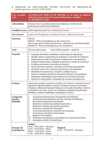 3
2. PROGRAM DE SPECIALIZARE PENTRU OCUPAȚIA DE BIBLIOTECAR
(studii superioare), cod N.C./COR 262202
Curs acreditat
ANC
AUTORIZATIE SERIA B NR. 0011828, Nr. de ordine în Registrul
Național al Furnizorilor de Formare Profesională a Adulților
Nr. 40/10000/20.12.2018
Adresabilitate Persoane fizice sau juridice interesate de obținerea certificatului de
perfecționare în profesia de bibliotecar
Condiții de acces Studii superioare absolvite cu Diplomă de Licență
Acte necesare Copie Carte de Identitate, Certificat de Naștere, Diplomă de Licență
Structură 540 ore:
Modul I - 90 de ore (douăsprezece zile consecutive)
360 ore practică în condiții reale de lucru - efectuate între cele două module
Modulul II - 90 de ore (douăsprezece zile consecutive)
Tarif 850 lei/modul/cursant Total 1700 lei (modul I + modul II)
Tematică  Legislaţia domeniului, standarde și terminologie de specialitate;
 Metode, tehnici şi instrumente de exploatare a sistemelor de informare;
 Organizarea activității de gestionare și administrare a documentelor;
 Categorii de documente, standarde de prelucrare, sisteme de clasificare;
 Evidența, prelucrarea și dezvoltarea colecțiilor;
 Norme privind recuperarea, selectarea şi eliminarea documentelor;
 Norme de conservare, restaurare şi prezervare a documentelor;
 Modalități de comunicare a colecțiilor, condiții de acces;
 Norme şi standarde specifice în domeniul informării şi documentării;
 Îndrumarea metodologică a personalului din structurile teritoriale;
 Noțiuni de relații publice, instrumente de cercetare sociologică etc.
Evaluare Absolvenții cursului vor primi un Certificat de Absolvire, recunoscut la nivel
național de Ministerul Muncii, Familiei, Protecției Sociale și Persoanelor
Vârstnice și Ministerul Educației Naționale și Cercetării Științifice, însoțit de
un Supliment descriptiv în care vor fi stipulate competențele profesionale
dobândite, conform Standardului ocupațional în vigoare.
Competențe
specifice
dobândite
1. Gestionarea informatizată a documentelor din biblioteci;
2. Administrarea documentelor specifice activității din biblioteci;
3. Dezvoltarea colecțiilor de documente;
4. Realizarea evidenței documentelor neperiodice;
5. Realizarea evidenței documentelor periodice;
6. Prelucrarea colecțiilor de documente;
7. Conservarea preventivă a colecțiilor de documente;
8. Comunicarea colecțiilor de documente;
9. Regăsirea informațiilor;
10. Îndrumarea metodologică a personalului din structurile teritoriale;
11. Gestionarea relațiilor cu beneficiarii.
Perioade /loc
de desfășurare
Modul 1
25.02 – 08.03.2019 – București
25.03 – 05.04.2019 –Vâlcea
20.05 – 31.05.2019 - Vaslui
17.06 – 28.06.2019 - Bușteni
Modul II
13.05 – 25.05.2019 – București
 
