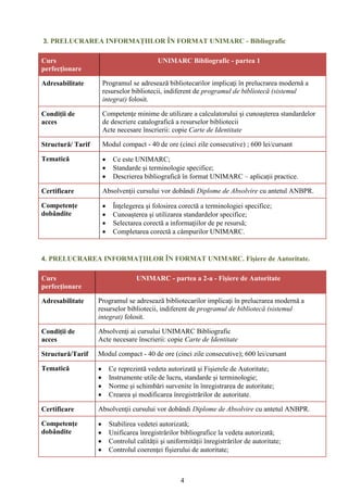 4
3. PRELUCRAREA INFORMAȚIILOR ÎN FORMAT UNIMARC - Bibliografic
Curs
perfecționare
UNIMARC Bibliografic - partea 1
Adresabilitate Programul se adresează bibliotecarilor implicaţi în prelucrarea modernă a
resurselor bibliotecii, indiferent de programul de bibliotecă (sistemul
integrat) folosit.
Condiții de
acces
Competenţe minime de utilizare a calculatorului şi cunoaşterea standardelor
de descriere catalografică a resurselor bibliotecii
Acte necesare înscrierii: copie Carte de Identitate
Structură/ Tarif Modul compact - 40 de ore (cinci zile consecutive) ; 600 lei/cursant
Tematică  Ce este UNIMARC;
 Standarde și terminologie specifice;
 Descrierea bibliografică în format UNIMARC – aplicații practice.
Certificare Absolvenţii cursului vor dobândi Diplome de Absolvire cu antetul ANBPR.
Competențe
dobândite
 Înţelegerea şi folosirea corectă a terminologiei specifice;
 Cunoașterea și utilizarea standardelor specifice;
 Selectarea corectă a informaţiilor de pe resursă;
 Completarea corectă a câmpurilor UNIMARC.
4. PRELUCRAREA INFORMAȚIILOR ÎN FORMAT UNIMARC. Fișiere de Autoritate.
Curs
perfecționare
UNIMARC - partea a 2-a - Fișiere de Autoritate
Adresabilitate Programul se adresează bibliotecarilor implicaţi în prelucrarea modernă a
resurselor bibliotecii, indiferent de programul de bibliotecă (sistemul
integrat) folosit.
Condiții de
acces
Absolvenți ai cursului UNIMARC Bibliografic
Acte necesare înscrierii: copie Carte de Identitate
Structură/Tarif Modul compact - 40 de ore (cinci zile consecutive); 600 lei/cursant
Tematică  Ce reprezintă vedeta autorizată și Fișierele de Autoritate;
 Instrumente utile de lucru, standarde și terminologie;
 Norme şi schimbări survenite în înregistrarea de autoritate;
 Crearea şi modificarea înregistrărilor de autoritate.
Certificare Absolvenţii cursului vor dobândi Diplome de Absolvire cu antetul ANBPR.
Competențe
dobândite
 Stabilirea vedetei autorizată;
 Unificarea înregistrărilor bibliografice la vedeta autorizată;
 Controlul calității şi uniformității înregistrărilor de autoritate;
 Controlul coerenţei fişierului de autoritate;
 