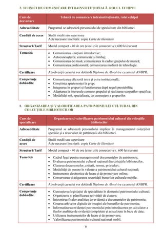 6
7. TEHNICI DE COMUNICARE INTRAINSTITUȚIONALĂ, ROLUL ECHIPEI
Curs de
dezvoltare
Tehnici de comunicare intrainstituțională, rolul echipei
Adresabilitate Programul se adresează personalului de specialitate din biblioteci.
Condiții de acces Studii medii sau superioare
Acte necesare înscrierii: copie Carte de Identitate
Structură/Tarif Modul compact - 40 de ore (cinci zile consecutive); 600 lei/cursant
Tematică  Comunicarea - noţiuni introductive;
 Autocunoaşterea; comunicare şi limbaj;
 Comunicarea de masă; comunicarea în cadrul grupului de muncă;
 Comunicarea profesională; comunicarea mediată de tehnologie.
Certificare Absolvenţii cursului vor dobândi Diplome de Absolvire cu antetul ANBPR.
Competențe
dobândite
 Comunicarea eficientă intra şi extra instituţională;
 Conştiinţa apartenenţei la grup;
 Integrarea în grupuri și funcţionarea după reguli prestabilite;
 Adaptarea la interesele comune grupului şi realizarea scopurilor specifice;
 Modalităţi noi, specializate, de cunoaştere a grupurilor.
8. ORGANIZAREA ȘI VALORIFICAREA PATRIMONIULUI CULTURAL DIN
COLECŢIILE BIBLIOTECILOR
Curs de
specializare
Organizarea şi valorificarea patrimoniului cultural din colecţiile
bibliotecilor
Adresabilitate Programul se adresează personalului implicat în managementul colecţiilor
speciale și a resurselor de patrimoniu din biblioteci.
Condiții de
acces
Studii medii sau superioare
Acte necesare înscrierii: copie Carte de Identitate
Structură/Tarif Modul compact - 40 de ore (cinci zile consecutive); 600 lei/cursant
Tematică  Cadrul legal pentru managementul documentelor de patrimoniu;
 Evaluarea patrimoniului cultural naţional din colecţiile bibliotecilor;
 Clasarea documentelor, criterii, norme, proceduri;
 Modalități de punere în valoare a patrimoniului cultural naţional;
 Instrumente electronice de lucru și de promovare online;
 Conservarea și asigurarea securității bunurilor culturale mobile.
Certificare Absolvenţii cursului vor dobândi Diplome de Absolvire cu antetul ANBPR.
Competențe
dobândite
 Cunoașterea legislației de specialitate în domeniul patrimoniului cultural;
 Organizarea și planificarea activității de clasare;
 Întocmirea fișelor analitice de evidență a documentelor de patrimoniu;
 Crearea arhivelor digitale de imagini ale bunurilor de patrimoniu;
 Informatizarea evidenţei patrimoniului prin introducerea pe calculator a
fişelor analitice de evidenţă completate şi actualizate în baze de date;
 Utilizarea instrumentelor de lucru și de promovare;
 Valorificarea patrimoniului cultural naţional mobil.
 