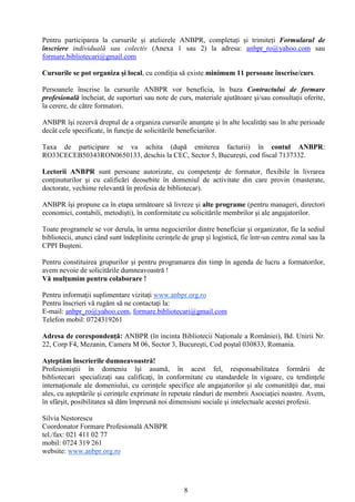 8
Pentru participarea la cursurile și atelierele ANBPR, completați și trimiteți Formularul de
înscriere individuală sau colectiv (Anexa 1 sau 2) la adresa: anbpr_ro@yahoo.com sau
formare.bibliotecari@gmail.com
Cursurile se pot organiza şi local, cu condiţia să existe minimum 11 persoane înscrise/curs.
Persoanele înscrise la cursurile ANBPR vor beneficia, în baza Contractului de formare
profesională încheiat, de suporturi sau note de curs, materiale ajutătoare şi/sau consultaţii oferite,
la cerere, de către formatori.
ANBPR îşi rezervă dreptul de a organiza cursurile anunţate şi în alte localităţi sau în alte perioade
decât cele specificate, în funcţie de solicitările beneficiarilor.
Taxa de participare se va achita (după emiterea facturii) în contul ANBPR:
RO33CECEB50343RON0650133, deschis la CEC, Sector 5, Bucureşti, cod fiscal 7137332.
Lectorii ANBPR sunt persoane autorizate, cu competenţe de formator, flexibile în livrarea
conţinuturilor şi cu calificări deosebite în domeniul de activitate din care provin (masterate,
doctorate, vechime relevantă în profesia de bibliotecar).
ANBPR îşi propune ca în etapa următoare să livreze şi alte programe (pentru manageri, directori
economici, contabili, metodişti), în conformitate cu solicitările membrilor şi ale angajatorilor.
Toate programele se vor derula, în urma negocierilor dintre beneficiar şi organizator, fie la sediul
bibliotecii, atunci când sunt îndeplinite cerinţele de grup şi logistică, fie într-un centru zonal sau la
CPPI Buşteni.
Pentru constituirea grupurilor şi pentru programarea din timp în agenda de lucru a formatorilor,
avem nevoie de solicitările dumneavoastră !
Vă mulţumim pentru colaborare !
Pentru informaţii suplimentare vizitați www.anbpr.org.ro
Pentru înscrieri vă rugăm să ne contactaţi la:
E-mail: anbpr_ro@yahoo.com, formare.bibliotecari@gmail.com
Telefon mobil: 0724319261
Adresa de corespondență: ANBPR (în incinta Bibliotecii Naționale a României), Bd. Unirii Nr.
22, Corp F4, Mezanin, Camera M 06, Sector 3, Bucureşti, Cod poștal 030833, Romania.
Aşteptăm înscrierile dumneavoastră!
Profesioniştii în domeniu îşi asumă, în acest fel, responsabilitatea formării de
bibliotecari specializați sau calificaţi, în conformitate cu standardele în vigoare, cu tendinţele
internaţionale ale domeniului, cu cerinţele specifice ale angajatorilor şi ale comunităţii dar, mai
ales, cu aşteptările şi cerinţele exprimate în repetate rânduri de membrii Asociaţiei noastre. Avem,
în sfârşit, posibilitatea să dăm împreună noi dimensiuni sociale şi intelectuale acestei profesii.
Silvia Nestorescu
Coordonator Formare Profesională ANBPR
tel./fax: 021 411 02 77
mobil: 0724 319 261
website: www.anbpr.org.ro
 