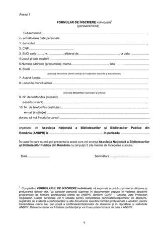 9
Anexa 1
FORMULAR DE ÎNSCRIERE individuală*
(persoană fizică)
Subsemnatul, ...............................................................................................................................,
cu următoarele date personale:
1. domiciliul .......................................................................................................................................,
2. CNP.....................................................,
3. BI/CI seria ......., nr. ................., eliberat de ................................................, la data ....................,
4.Locul şi data naşterii ……................................................................................................................
5.Numele părinţilor (prenumele): mama............................................., tata ………..............................
6. Studii ...............................................................................................................................................
(precizaţi denumirea ultimei instituţii de învăţământ absolvite şi specializarea)
7. Având funcţia...................................................................................................................................
8. Locul de muncă actual ...................................................................................................................
.............................................................................................................................................................
(precizaţi denumirea organizaţiei şi adresa)
9. Nr. de telefon/fax (cursant) …………………...................................................................................
e-mail (cursant) …………………………….......................................................................................
10. Nr. de telefon/fax (instituţie) .........................................................................................................
e-mail (instituţie) ............................................................................................................................
doresc să mă înscriu la cursul ............................................................................................................,
…………………………………………………………………………………………………………………..
organizat de Asociaţia Naţională a Bibliotecarilor şi Bibliotecilor Publice din
România (ANBPR) la ................................................................. în perioada ..................................,
În cazul în care nu mă pot prezenta la acest curs voi anunţa Asociaţia Naţională a Bibliotecarilor
şi Bibliotecilor Publice din România cu cel puţin 5 zile înainte de începerea cursului.
Data........................... Semnătura ………………………………….
* Completând FORMULARUL DE ÎNSCRIERE individuală, vă exprimați acordul cu privire la utilizarea și
prelucrarea datelor dvs. cu caracter personal cuprinse în documentele depuse în vederea absolvirii
programelor de formare profesională oferite de ANBPR, conform GDRP - General Data Protection
Regulation. Datele personale vor fi utilizate pentru completarea certificatelor/diplomelor de absolvire,
registrelor de evidență a participanților și alte documente specifice formării profesionale a adulților, pentru
transmiterea online sau prin poștă a certificatelor/diplomelor de absolvire și în raportările și statisticile
ANBPR. Datele furnizate vor fi tratate confidențial și vor fi securizate în baza de date a ANBPR.
 