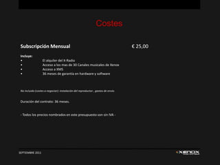Costes

 Subscripción Mensual                                                              € 25,00
 Incluye:
 •                 El alquiler del X-Radio
 •                 Acceso a los mas de 30 Canales musicales de Xenox
 •                 Acceso a XMS
 •                 36 meses de garantía en hardware y software



 No incluido (costes a negociar): instalación del reproductor , gastos de envío.


 Duración del contrato: 36 meses.


 - Todos los precios nombrados en este presupuesto son sin IVA -




SEPTIEMBRE 2011
 
