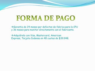 Garantia de 24 meses por defectos de fabrica para la CPU
y 36 meses para monitor directamente con el fabricante.

Adquiéralo con Visa, Mastercard, American
Express, Tarjeta Codensa en 48 cuotas de $39.948.
 