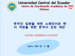 Universidad Central del Ecuador
  Centro de Coordinación Académica de
                Idiomas




한국인 임원을 위한 스페인어와 현
지 직원을 위한 한국어 강좌 제안

    DANIEL HERRERA CHACON



      Quito, 2006 년   11 월
 