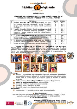 edición 3- julio -2014
C/ Cueto, 10 bajo, 30.800 Lorca, Murcia, España.
Teléfono: 968 47 32 79 Fax: 968 47 18 98
www.elgigante.net mail: comercial@elgigante.net
CUMPLETOONS.
OFERTA ANIMACIONES PARA LORCA Y COMARCA PARA CELEBRACIÓN DE
CUMPLEAÑOS DURANTE DIAS DE SEMANA, DE LUNES A VIERNES
Nº ACTIVIDAD HORAS PRECIO
1 Castillo Hinchable 3 * 3 (se incluye monitor), con apoyo
en merienda, pintacaras, globoflexia , danzas, canciones y
juegos, equipo de sonido con música infantil, y personaje
animado
2
3
4
110 €
125 €
140 €
2 Castillo Hinchable Multi 1 ó Multi 2 (se incluye monitor),
con apoyo en merienda, pintacaras, globoflexia , danzas,
canciones y juegos, equipo de sonido con música infantil, y
personaje animado
2
3
4
150 €
160 €
170 €
3 1 PAYASO/ANIMADOR/MONITOR con apoyo en merienda,
pintacaras, globoflexia , danzas, canciones y juegos, equipo de
sonido con música infantil, y personaje animado
2
3
4
100 €
110 €
120 €
4 2 PAYASOS/ANIMADORES/MONITORES con apoyo en
merienda, pintacaras, globoflexia , danzas, canciones y juegos,
equipo de sonido con música infantil, y personaje animado
2
3
4
135 €
155 €
175 €
PUEDES PERSONALIZAR TU FIESTA DE CUMPLEAÑOS CON NUESTROS
PERSONAJES: Piratas, Bailes de Violeta, Spiderman, Peter Pan, Campanilla, Super Mario Bros,
Marineros, Indios, Princesas y Caballeros, Hippies, Sr. de los Anillos, Robin Hood, Operación
Triunfo y con nuestros personajes especiales para sacar la tarta de cumpleaños Pepa Pig,
Mickey, Minnie, Boos bonni y Rey León
Se incluye:
Personal: 1 ó 2 monitores (según animación contratada) debidamente uniformados o
caracterizados formados en la Escuela de Formación Iniciativas el Gigante (reconocida e
inscrita con el nº 13 en el registro de la Dirección General de Juventud de la Región
de Murcia)
Sueldos, salarios y alta en la Seguridad Social del personal. Desplazamiento.
Seguro de responsabilidad civil con Mapfre industrial.
Horarios: 2, 3 ó 4 horas (según el servicio contratado).
Control de Calidad a rellenar por el cliente.
El material necesario para el desarrollo de la actividad.
Necesidades:
Espacio amplio y 1-2 puntos de corriente, según servicio contratado.
www.elgigante.net
Curso 2015-2016, Precios aprobados por Gerencia /R. Comercial de Iniciativas el Gigante s.l., 31/08/15
(aplicables a partir de 01/09/15) SOLO APLICABLES DE LUNES A VIERNES
(I.V.A. 21 % NO INCLUIDO)
 