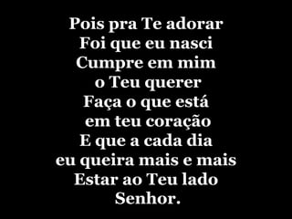 Pois pra Te adorarFoi que eu nasciCumpre em mim o Teu quererFaça o que estáem teu coraçãoE que a cada dia eu queira mais e maisEstar ao Teu lado Senhor.