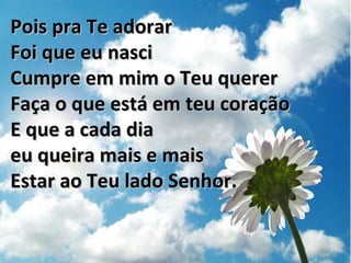 Pois pra Te adorarPois pra Te adorar
Foi que eu nasciFoi que eu nasci
Cumpre em mim o Teu quererCumpre em mim o Teu querer
Faça o que está em teu coraçãoFaça o que está em teu coração
E que a cada diaE que a cada dia
eu queira mais e maiseu queira mais e mais
Estar ao Teu lado Senhor.Estar ao Teu lado Senhor.
 