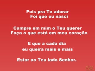 Pois pra Te adorar
Foi que eu nasci
Cumpre em mim o Teu querer
Faça o que está em meu coração
E que a cada dia
eu queira mais e mais
Estar ao Teu lado Senhor.
 