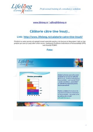 www.lifelong.ro ~ office@lifelong.ro
2
Călătorie către tine însuți…
Link: http://www.lifelong.ro/calatorie-catre-tine-insuti/
Fiindcă nu este nevoie să aștepți ocazii speciale pentru a te bucura și descoperi, iată un dar
prețios pe care ți-l poți oferi chiar acum: realizarea Profilului Individual al Personalității (PPI)
sub licență PCM®!
Foto:
 