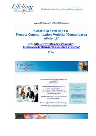 www.lifelong.ro ~ office@lifelong.ro
3
Invitație la s e m i n a r u l
Process Communication Model®: "Comunicarea
eficientă"
Link: http://www.lifelong.ro/noutati/ și
http://www.lifelong.ro/comunicarea-eficienta/
Foto:
 