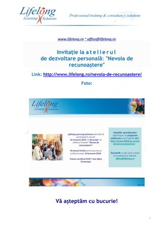 www.lifelong.ro ~ office@lifelong.ro
5
Invitație la a t e l i e r u l
de dezvoltare personală: "Nevoia de
recunoaștere"
Link: http://www.lifelong.ro/nevoia-de-recunoastere/
Foto:
Vă așteptăm cu bucurie!
 