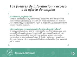 10 
Las fuentes de información y acceso 
a la oferta de empleo 
Asociaciones profesionales 
También las asociaciones profesionales, conscientes de la necesidad de 
colocación de sus asociados, cuentan con bolsas de empleo que publican 
periódicamente, puedes asociarte según tu profesión o, puedes consultarla 
aunque no estés asociado. 
Intermediarios o compañías dedicadas a la colocación laboral 
En este punto habrá que aclarar cuáles son las condiciones que cada una 
ha establecido y determinar si es aceptable para ti la utilización de este 
servicio. Estas compañías, normalmente, solicitan una compensación 
monetaria si tu colocación es efectiva. Si decides utilizar este servicio, no 
dejes solamente a ellos la responsabilidad de tu colocación, sigue buscando 
por tu cuenta. 
 