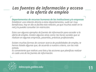 11 
Las fuentes de información y acceso 
a la oferta de empleo 
Departamentos de recursos humanos de las instituciones y/o empresas 
Establecer una relación directa a estos departamentos, suele ser muy 
beneficioso, hoy en día se facilita esta relación, ya que muchos están en la 
red y la puedes consultar sin restricción. 
Estos son algunos ejemplos de fuentes de información para acceder a la 
oferta de empleo. Existen algunas otras como: las horas sociales que se 
realizan en algunas empresas, pasantías, prácticas profesionales. 
Existen muchas formas de conocer acerca de posibilidades de empleo, te 
hemos listado algunas que, de acuerdo a nuestro criterio, son las más 
activas. 
Es conveniente que realices una lista y las acciones que planificas realizar 
en cada una de las fuentes de información. 
 