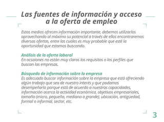 Las fuentes de información y acceso 
a la oferta de empleo 
Estos medios ofrecen información importante, debemos utilizarlos 
aprovechando al máximo su potencial a través de ellos encontraremos 
diversas ofertas, entre las cuales es muy probable que esté la 
oportunidad que estamos buscando. 
Análisis de la oferta laboral 
En ocsaiones no están muy claros los requisitos o los perfiles que 
buscan las empresas. 
Búsqueda de información sobre la empresa 
Es adecuado buscar información sobre la empresa que está ofreciendo 
algún trabajo que sea de nuestro interés y que podamos 
desempeñarlo porque está de acuerdo a nuestras capacidades, 
información acerca la actividad económica, objetivos empresariales, 
tamaño (micro, pequeña, mediana o grande), ubicación, antigüedad, 
formal o informal, sector, etc. 
3 
 
