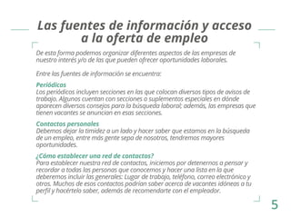 Las fuentes de información y acceso 
a la oferta de empleo 
De esta forma podemos organizar diferentes aspectos de las empresas de 
nuestro interés y/o de las que pueden ofrecer oportunidades laborales. 
Entre las fuentes de información se encuentra: 
Periódicos 
Los periódicos incluyen secciones en las que colocan diversos tipos de avisos de 
trabajo. Algunos cuentan con secciones o suplementos especiales en dónde 
aparecen diversos consejos para la búsqueda laboral; además, las empresas que 
tienen vacantes se anuncian en esas secciones. 
Contactos personales 
Debemos dejar la timidez a un lado y hacer saber que estamos en la búsqueda 
de un empleo, entre más gente sepa de nosotros, tendremos mayores 
oportunidades. 
¿Cómo establecer una red de contactos? 
Para establecer nuestra red de contactos, iniciemos por detenernos a pensar y 
recordar a todas las personas que conocemos y hacer una lista en la que 
deberemos incluir las generales: Lugar de trabajo, teléfono, correo electrónico y 
otros. Muchos de esos contactos podrían saber acerca de vacantes idóneas a tu 
perfil y hacértelo saber, además de recomendarte con el empleador. 
5 
 