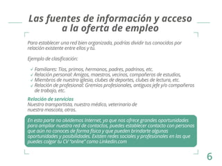 Las fuentes de información y acceso 
a la oferta de empleo 
Para establecer una red bien organizada, podrías dividir tus conocidos por 
relación existente entre ellos y tú. 
Ejemplo de clasificación: 
Familiares: Tíos, primos, hermanos, padres, padrinos, etc. 
Relación personal: Amigos, maestros, vecinos, compañeros de estudios, 
Miembros de nuestra iglesia, clubes de deportes, clubes de lectura, etc. 
Relación de profesional: Gremios profesionales, antiguos jefe y/o compañeros 
de trabajo, etc. 
Relación de servicios 
Nuestro transportista, nuestro médico, veterinario de 
nuestra mascota, otros. 
En esta parte no olvidemos Internet, ya que nos ofrece grandes oportunidades 
para ampliar nuestra red de contactos, puedes establecer contacto con personas 
que aún no conoces de forma física y que pueden brindarte algunas 
oportunidades y posibilidades. Existen redes sociales y profesionales en las que 
puedes colgar tu CV “online” como Linkedin.com 
6 
 