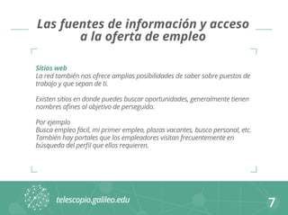 7 
Las fuentes de información y acceso 
a la oferta de empleo 
Sitios web 
La red también nos ofrece amplias posibilidades de saber sobre puestos de 
trabajo y que sepan de ti. 
Existen sitios en donde puedes buscar oportunidades, generalmente tienen 
nombres afines al objetivo de perseguido. 
Por ejemplo 
Busca empleo fácil, mi primer empleo, plazas vacantes, busco personal, etc. 
También hay portales que los empleadores visitan frecuentemente en 
búsqueda del perfil que ellos requieren. 
 