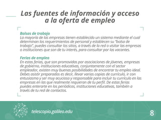 Las fuentes de información y acceso 
a la oferta de empleo 
Bolsas de trabajo 
La mayoría de las empresas tienen establecido un sistema mediante el cual 
determinan los requerimientos de personal y establecen su “bolsa de 
trabajo”, puedes consultar los sitios, a través de la red o visitar las empresas 
o instituciones que son de tu interés, para consultar por las vacantes. 
Ferias de empleo 
En estas ferias, que son promovidas por asociaciones de jóvenes, empresas 
de gobierno, instituciones educativas, conjuntamente con el sector 
empleador, existen muy buenas posibilidades de encontrar tu empleo ideal. 
Debes asistir preparados es decir, llevar varias copias de currículo, ir con 
entusiasmo y ser muy acucioso y responsable para incluir tu currículo en las 
empresas en las que realmente requieran de tu perfil. De estas ferias 
puedes enterarte en los periódicos, instituciones educativas, también a 
través de tu red de contactos. 
8 
 