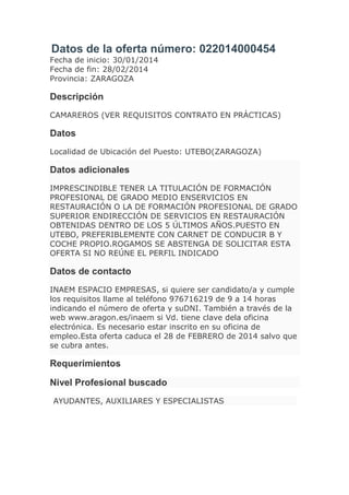 Datos de la oferta número: 022014000454
Fecha de inicio: 30/01/2014
Fecha de fin: 28/02/2014
Provincia: ZARAGOZA

Descripción
CAMAREROS (VER REQUISITOS CONTRATO EN PRÁCTICAS)

Datos
Localidad de Ubicación del Puesto: UTEBO(ZARAGOZA)

Datos adicionales
IMPRESCINDIBLE TENER LA TITULACIÓN DE FORMACIÓN
PROFESIONAL DE GRADO MEDIO ENSERVICIOS EN
RESTAURACIÓN O LA DE FORMACIÓN PROFESIONAL DE GRADO
SUPERIOR ENDIRECCIÓN DE SERVICIOS EN RESTAURACIÓN
OBTENIDAS DENTRO DE LOS 5 ÚLTIMOS AÑOS.PUESTO EN
UTEBO, PREFERIBLEMENTE CON CARNET DE CONDUCIR B Y
COCHE PROPIO.ROGAMOS SE ABSTENGA DE SOLICITAR ESTA
OFERTA SI NO REÚNE EL PERFIL INDICADO

Datos de contacto
INAEM ESPACIO EMPRESAS, si quiere ser candidato/a y cumple
los requisitos llame al teléfono 976716219 de 9 a 14 horas
indicando el número de oferta y suDNI. También a través de la
web www.aragon.es/inaem si Vd. tiene clave dela oficina
electrónica. Es necesario estar inscrito en su oficina de
empleo.Esta oferta caduca el 28 de FEBRERO de 2014 salvo que
se cubra antes.

Requerimientos
Nivel Profesional buscado
AYUDANTES, AUXILIARES Y ESPECIALISTAS

 