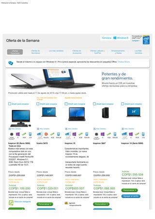 Oferta de la Semana | Dell Colombia
    
Sácale
el máximo a tu equipo con Windows 8.1 Pro a precio especial, aprovecha los descuentos en paquetes Office. Chatea Ahora

Oferta de la Semana
Ofertas
Especiales
Ofertas de
Servidores
Los más vendidos Ofertas de
Accesorios
Ofertas Latitude y
OptiPlex
Almacenamiento
y Redes
Los Más
Vendidos
Promoción válida solo hasta el 11 de agosto de 2014 a las 11:59 pm, o hasta agotar stock.
 

 
 
 

Con 1 año de Complete Care
incluido
Agotado temporalmente
  Añadir para comparar   Añadir para comparar   Añadir para comparar   Añadir para comparar   Añadir para comparar
Más Detalles Más Detalles Más Detalles Más Detalles Más Detalles


 
 
 
 
 
 
 
 
 
 
 
 
 
 
 
 
 
 

Inspiron 20 (Serie 3000)
Todo en Uno
Vostro 5470 Inspiron 15 Inspiron 3647 Inspiron 14 (Serie 5000)
Realice
más tareas con esta
computadora todo en uno,
con la 4ta generación del
Procesador Intel® Pentium®
G3220T, Windows
8.1,
4GB, Disco Duro SATA 1TB
y pantalla HD de 19,5".
Características
importantes,
Valor increíble. La nueva
Inspiron 15 es

increíblemente delgada, de
transportarla fácilmente en
un bolso de viaje cuando
necesite hacerlo.
Precio desde
COP$1.299.000

Ahorro Instantáneo
COP$190.000

Subtotal	
COP$1.109.000
Moneda local, incluye fletes e
importación. IVA, si aplica, será
incluido en el carrito de compras*
Selección inteligente
Precio desde
COP$1.149.001

Ahorro Instantáneo
COP$120.000

Subtotal	
COP$1.029.001
Moneda local, incluye fletes e
importación. IVA, si aplica, será
incluido en el carrito de compras*
Personalizar
Precio desde
COP$1.045.007

Ahorro Instantáneo
COP$90.000

Subtotal	
COP$955.007
Moneda local, incluye fletes e
importación. IVA, si aplica, será
incluido en el carrito de compras*
Agotado
temporalmente
Precio desde
COP$1.258.995

Ahorro Instantáneo
COP$190.000

Subtotal	
COP$1.068.995
Moneda local, incluye fletes e
importación. IVA, si aplica, será
incluido en el carrito de compras*
Personalizar

Subtotal	
COP$1.595.004
Moneda local, incluye fletes e
importación. IVA, si aplica, será
incluido en el carrito de compras*
Personalizar
Agregar al carrito
 
:
Buscar
 