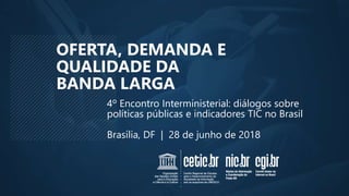 OFERTA, DEMANDA E
QUALIDADE DA
BANDA LARGA
Brasília, DF | 28 de junho de 2018
4º Encontro Interministerial: diálogos sobre
políticas públicas e indicadores TIC no Brasil
 