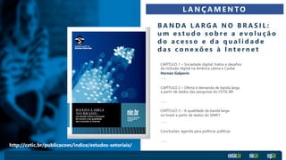 CAPÍTULO 1 – Sociedade digital: hiatos e desafios
da inclusão digital na América Latina e Caribe
Hernán Galperin
CAPÍTULO 2 – Oferta e demanda de banda larga
a partir de dados das pesquisas do CETIC.BR
CAPÍTULO 3 – A qualidade da banda larga
no brasil a partir de dados do SIMET
Conclusões: agenda para políticas públicas
B A N D A L A R G A N O B R A S I L :
u m e s t u d o s o b r e a e v o l u ç ã o
d o a c e s s o e d a q u a l i d a d e
d a s c o n e x õ e s à I n t e r n e t
L A N Ç A M E N TO
http://cetic.br/publicacoes/indice/estudos-setoriais/
 