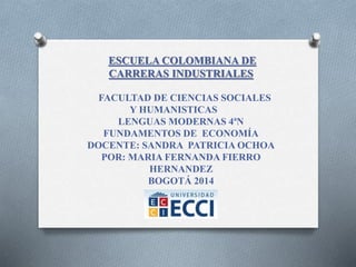 ESCUELA COLOMBIANA DE 
CARRERAS INDUSTRIALES 
FACULTAD DE CIENCIAS SOCIALES 
Y HUMANISTICAS 
LENGUAS MODERNAS 4ªN 
FUNDAMENTOS DE ECONOMÍA 
DOCENTE: SANDRA PATRICIA OCHOA 
POR: MARIA FERNANDA FIERRO 
HERNANDEZ 
BOGOTÁ 2014 
 