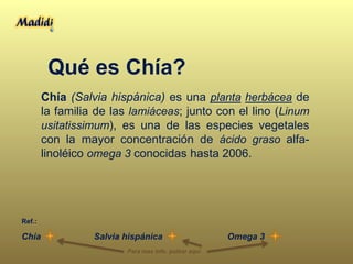 Qué es Chía?
Chía (Salvia hispánica) es una planta herbácea de
la familia de las lamiáceas; junto con el lino (Linum
usitatissimum), es una de las especies vegetales
con la mayor concentración de ácido graso alfa-
linoléico omega 3 conocidas hasta 2006.
Salvia hispánicaChía
Ref.:
Omega 3
Para mas info. pulsar aquí
 