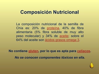 La composición nutricional de la semilla de
Chía es: 20% de proteína, 40% de fibra
alimentaria (5% fibra soluble de muy alto
peso molecular) y 34% de aceite; sobre el
64% del aceite son ácidos grasos omega 3.
No se conocen componentes tóxicos en ella.
No contiene gluten, por lo que es apta para celíacos.
Composición Nutricional
 