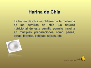 La harina de chía se obtiene de la molienda
de las semillas de chía. La riqueza
nutricional de esta semilla permite incluirla
en múltiples preparaciones como panes,
tortas, barritas, bebidas, salsas, etc.
Harina de Chía
Pulsar aquí
 