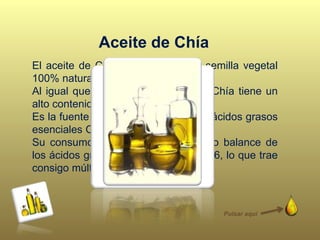El aceite de Chía proviene de una semilla vegetal
100% natural.
Al igual que su semilla, el aceite de Chía tiene un
alto contenido de Omega 3.
Es la fuente vegetal más eficiente de ácidos grasos
esenciales Omega 3.
Su consumo diario, permite un rápido balance de
los ácidos grasos Omega 3 y Omega 6, lo que trae
consigo múltiples beneficios.
Aceite de Chía
Pulsar aquí
 
