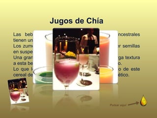 Jugos de Chía
Las bebidas funcionales con ingredientes ancestrales
tienen una tendencia al alza de precios.
Los zumos de Chía se caracterizan por contener semillas
en suspensión.
Una gran densidad de semillas en el jugo le otorga textura
a esta bebida, una nueva experiencia de consumo.
Lo que le aporta mayor valor al jugo, es el uso de este
cereal de origen Mexicano, famoso por ser energético.
Pulsar aquí
 