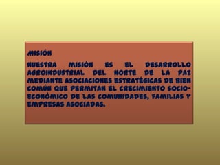 Misión
Nuestra misión es el desarrollo
agroindustrial del Norte de La Paz
mediante asociaciones estratégicas de Bien
Común que permitan el crecimiento socio-
económico de las comunidades, familias y
empresas asociadas.
 